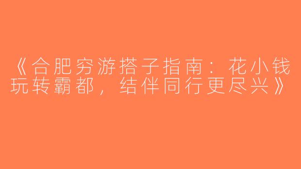 《合肥穷游搭子指南：花小钱玩转霸都，结伴同行更尽兴》