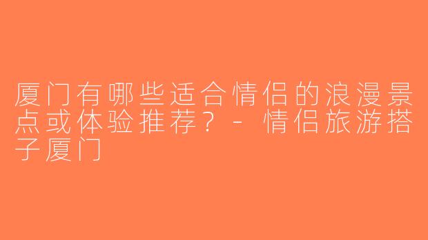 厦门有哪些适合情侣的浪漫景点或体验推荐？-情侣旅游搭子厦门
