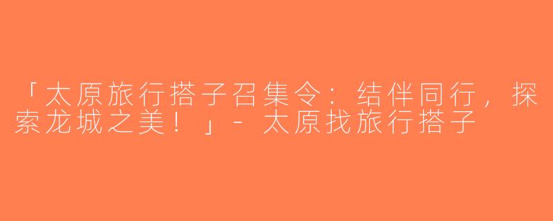「太原旅行搭子召集令：结伴同行，探索龙城之美！」-太原找旅行搭子