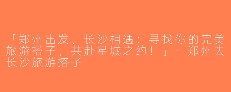 「郑州出发，长沙相遇：寻找你的完美旅游搭子，共赴星城之约！」-郑州去长沙旅游搭子