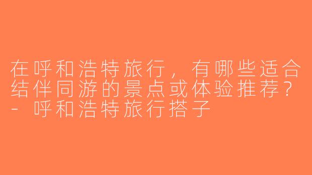 在呼和浩特旅行，有哪些适合结伴同游的景点或体验推荐？-呼和浩特旅行搭子
