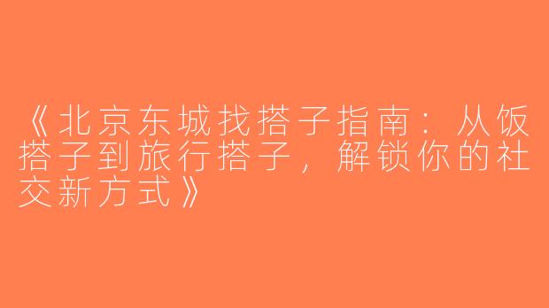 《北京东城找搭子指南：从饭搭子到旅行搭子，解锁你的社交新方式》
