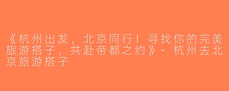《杭州出发，北京同行！寻找你的完美旅游搭子，共赴帝都之约》-杭州去北京旅游搭子
