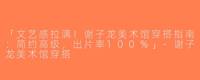 「文艺感拉满！谢子龙美术馆穿搭指南：简约高级，出片率100%」-谢子龙美术馆穿搭