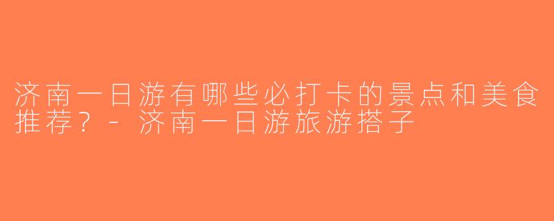 济南一日游有哪些必打卡的景点和美食推荐？-济南一日游旅游搭子