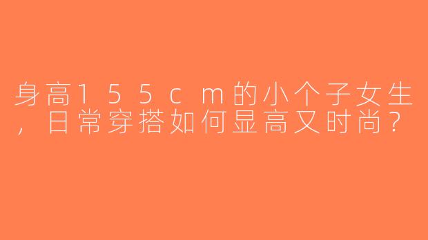 身高155cm的小个子女生，日常穿搭如何显高又时尚？