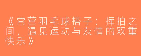 《常营羽毛球搭子：挥拍之间，遇见运动与友情的双重快乐》
