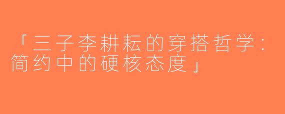 「三子李耕耘的穿搭哲学：简约中的硬核态度」