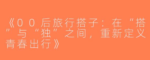 《00后旅行搭子：在“搭”与“独”之间，重新定义青春出行》