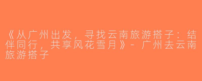 《从广州出发，寻找云南旅游搭子：结伴同行，共享风花雪月》-广州去云南旅游搭子