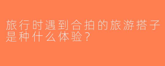 旅行时遇到合拍的旅游搭子是种什么体验？