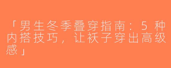 「男生冬季叠穿指南：5种内搭技巧，让袄子穿出高级感」