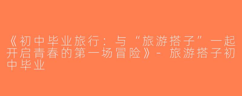 《初中毕业旅行：与“旅游搭子”一起开启青春的第一场冒险》-旅游搭子初中毕业