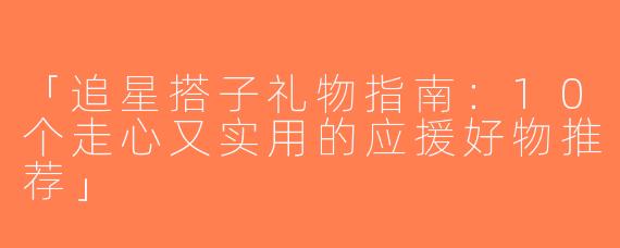 「追星搭子礼物指南：10个走心又实用的应援好物推荐」