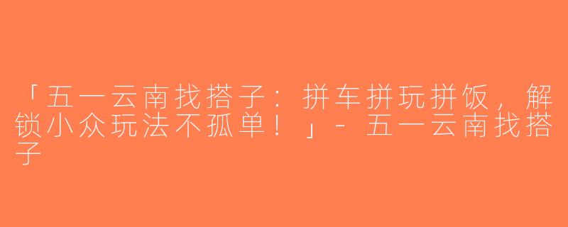 「五一云南找搭子：拼车拼玩拼饭，解锁小众玩法不孤单！」-五一云南找搭子