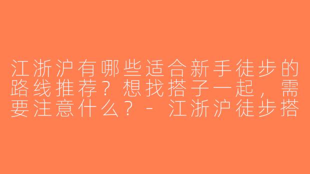 江浙沪有哪些适合新手徒步的路线推荐？想找搭子一起，需要注意什么？-江浙沪徒步搭子