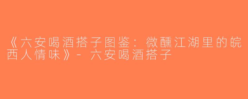 《六安喝酒搭子图鉴：微醺江湖里的皖西人情味》-六安喝酒搭子
