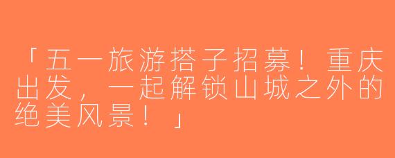 「五一旅游搭子招募！重庆出发，一起解锁山城之外的绝美风景！」