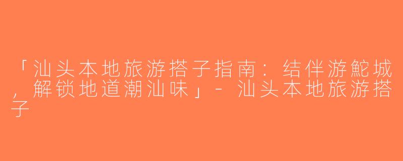 「汕头本地旅游搭子指南：结伴游鮀城，解锁地道潮汕味」-汕头本地旅游搭子