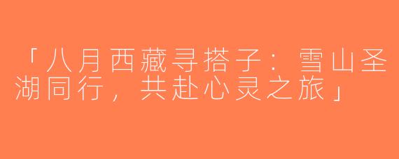 「八月西藏寻搭子：雪山圣湖同行，共赴心灵之旅」