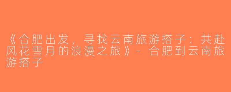 《合肥出发，寻找云南旅游搭子：共赴风花雪月的浪漫之旅》-合肥到云南旅游搭子