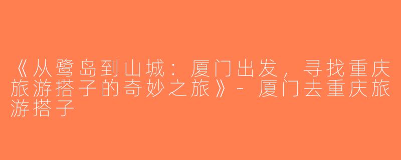 《从鹭岛到山城：厦门出发，寻找重庆旅游搭子的奇妙之旅》-厦门去重庆旅游搭子