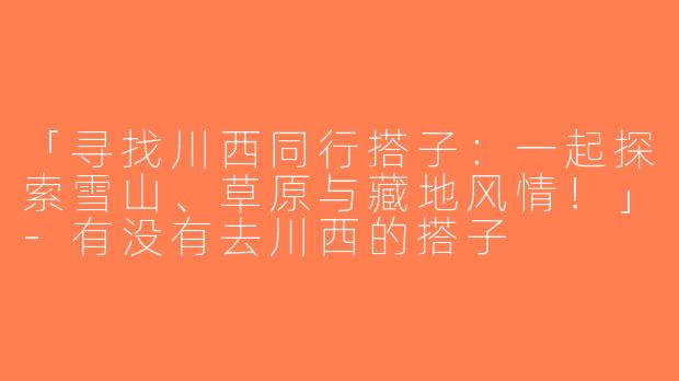 「寻找川西同行搭子：一起探索雪山、草原与藏地风情！」-有没有去川西的搭子