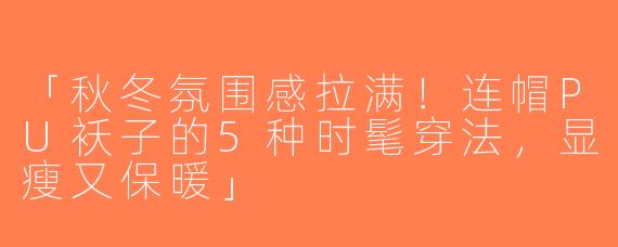 「秋冬氛围感拉满！连帽PU袄子的5种时髦穿法，显瘦又保暖」