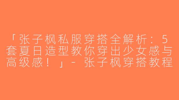 「张子枫私服穿搭全解析：5套夏日造型教你穿出少女感与高级感！」-张子枫穿搭教程视频集锦