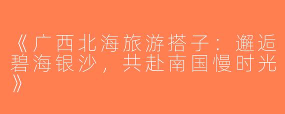 《广西北海旅游搭子：邂逅碧海银沙，共赴南国慢时光》