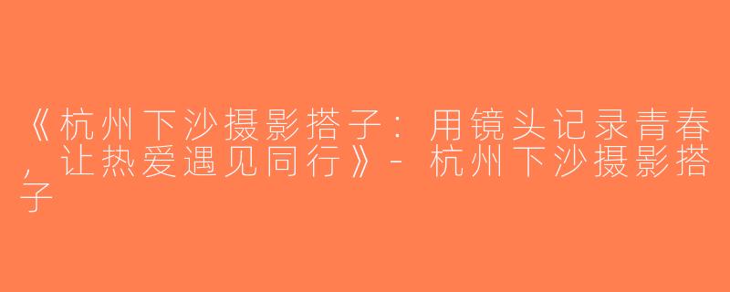 《杭州下沙摄影搭子：用镜头记录青春，让热爱遇见同行》-杭州下沙摄影搭子