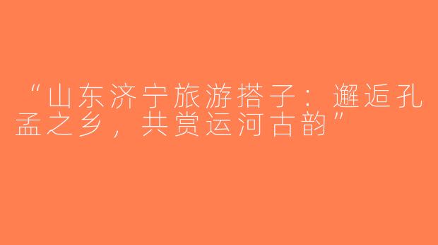 “山东济宁旅游搭子：邂逅孔孟之乡，共赏运河古韵”