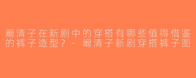 阚清子在新剧中的穿搭有哪些值得借鉴的裤子造型？-阚清子新剧穿搭裤子图
