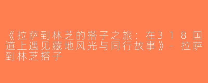 《拉萨到林芝的搭子之旅：在318国道上遇见藏地风光与同行故事》-拉萨到林芝搭子