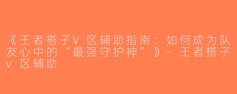 《王者搭子V区辅助指南：如何成为队友心中的“最强守护神”》-王者搭子v区辅助