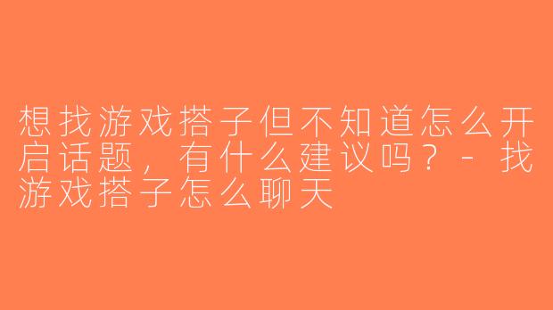 想找游戏搭子但不知道怎么开启话题，有什么建议吗？-找游戏搭子怎么聊天