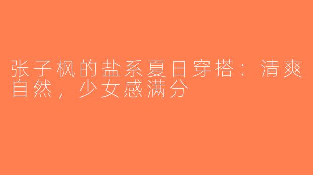 张子枫的盐系夏日穿搭：清爽自然，少女感满分