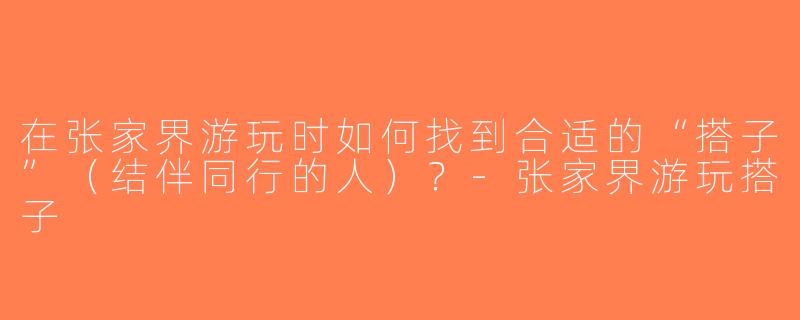 在张家界游玩时如何找到合适的“搭子”（结伴同行的人）？-张家界游玩搭子