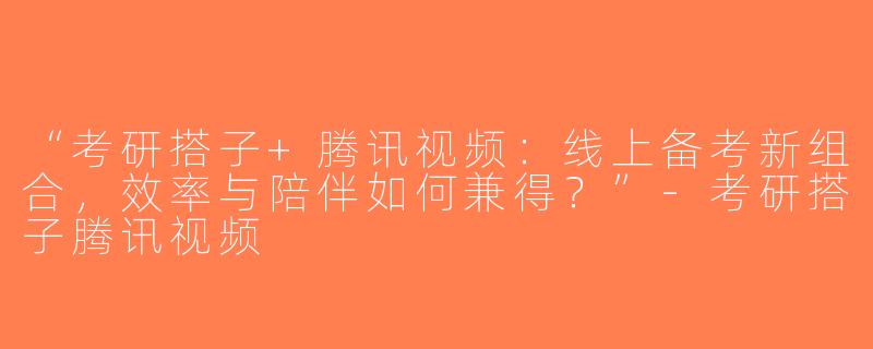 “考研搭子+腾讯视频：线上备考新组合，效率与陪伴如何兼得？”-考研搭子腾讯视频