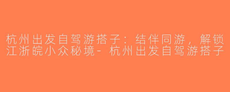 杭州出发自驾游搭子：结伴同游，解锁江浙皖小众秘境-杭州出发自驾游搭子