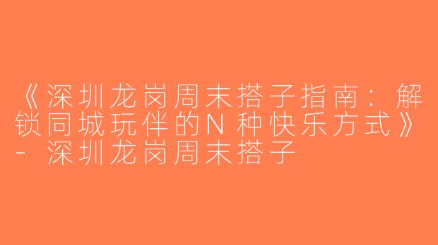 《深圳龙岗周末搭子指南：解锁同城玩伴的N种快乐方式》-深圳龙岗周末搭子