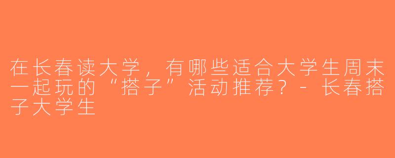 在长春读大学，有哪些适合大学生周末一起玩的“搭子”活动推荐？-长春搭子大学生