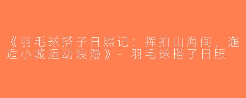 《羽毛球搭子日照记：挥拍山海间，邂逅小城运动浪漫》-羽毛球搭子日照