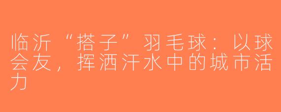 临沂“搭子”羽毛球：以球会友，挥洒汗水中的城市活力