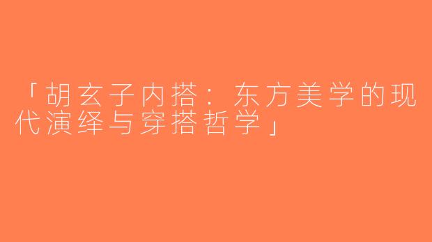 「胡玄子内搭：东方美学的现代演绎与穿搭哲学」
