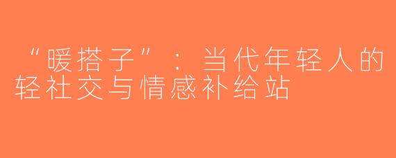 “暖搭子”：当代年轻人的轻社交与情感补给站