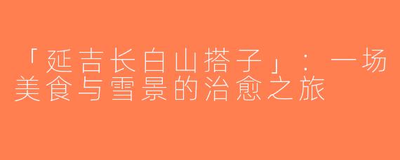 「延吉长白山搭子」：一场美食与雪景的治愈之旅