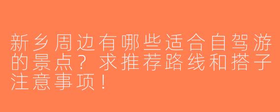 新乡周边有哪些适合自驾游的景点？求推荐路线和搭子注意事项！