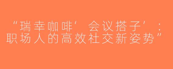 “瑞幸咖啡‘会议搭子’：职场人的高效社交新姿势”
