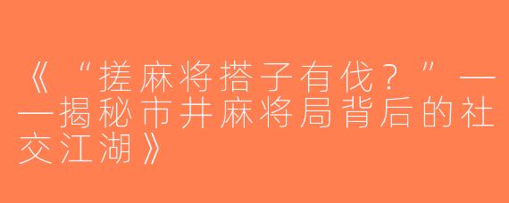 《“搓麻将搭子有伐？”——揭秘市井麻将局背后的社交江湖》